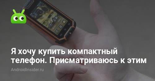 Я хочу купить компактный телефон. Присматриваюсь к этим - AndroidInsider.ru